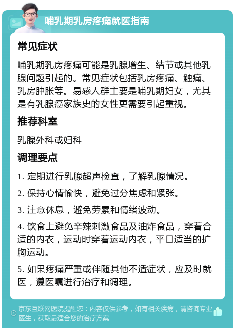 哺乳期乳房疼痛就医指南 常见症状 哺乳期乳房疼痛可能是乳腺增生、结节或其他乳腺问题引起的。常见症状包括乳房疼痛、触痛、乳房肿胀等。易感人群主要是哺乳期妇女，尤其是有乳腺癌家族史的女性更需要引起重视。 推荐科室 乳腺外科或妇科 调理要点 1. 定期进行乳腺超声检查，了解乳腺情况。 2. 保持心情愉快，避免过分焦虑和紧张。 3. 注意休息，避免劳累和情绪波动。 4. 饮食上避免辛辣刺激食品及油炸食品，穿着合适的内衣，运动时穿着运动内衣，平日适当的扩胸运动。 5. 如果疼痛严重或伴随其他不适症状，应及时就医，遵医嘱进行治疗和调理。