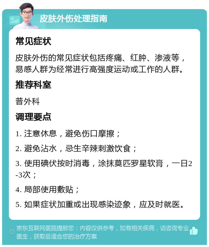 皮肤外伤处理指南 常见症状 皮肤外伤的常见症状包括疼痛、红肿、渗液等，易感人群为经常进行高强度运动或工作的人群。 推荐科室 普外科 调理要点 1. 注意休息，避免伤口摩擦； 2. 避免沾水，忌生辛辣刺激饮食； 3. 使用碘伏按时消毒，涂抹莫匹罗星软膏，一日2-3次； 4. 局部使用敷贴； 5. 如果症状加重或出现感染迹象，应及时就医。