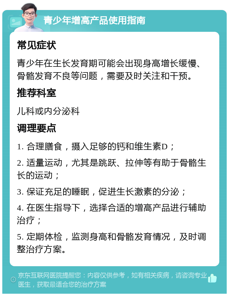 青少年增高产品使用指南 常见症状 青少年在生长发育期可能会出现身高增长缓慢、骨骼发育不良等问题，需要及时关注和干预。 推荐科室 儿科或内分泌科 调理要点 1. 合理膳食，摄入足够的钙和维生素D； 2. 适量运动，尤其是跳跃、拉伸等有助于骨骼生长的运动； 3. 保证充足的睡眠，促进生长激素的分泌； 4. 在医生指导下，选择合适的增高产品进行辅助治疗； 5. 定期体检，监测身高和骨骼发育情况，及时调整治疗方案。