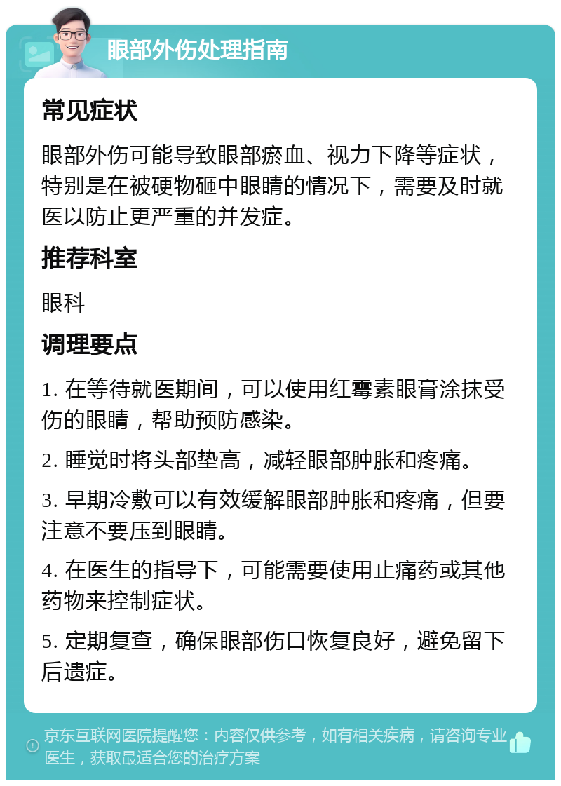 眼部外伤处理指南 常见症状 眼部外伤可能导致眼部瘀血、视力下降等症状，特别是在被硬物砸中眼睛的情况下，需要及时就医以防止更严重的并发症。 推荐科室 眼科 调理要点 1. 在等待就医期间，可以使用红霉素眼膏涂抹受伤的眼睛，帮助预防感染。 2. 睡觉时将头部垫高，减轻眼部肿胀和疼痛。 3. 早期冷敷可以有效缓解眼部肿胀和疼痛，但要注意不要压到眼睛。 4. 在医生的指导下，可能需要使用止痛药或其他药物来控制症状。 5. 定期复查，确保眼部伤口恢复良好，避免留下后遗症。