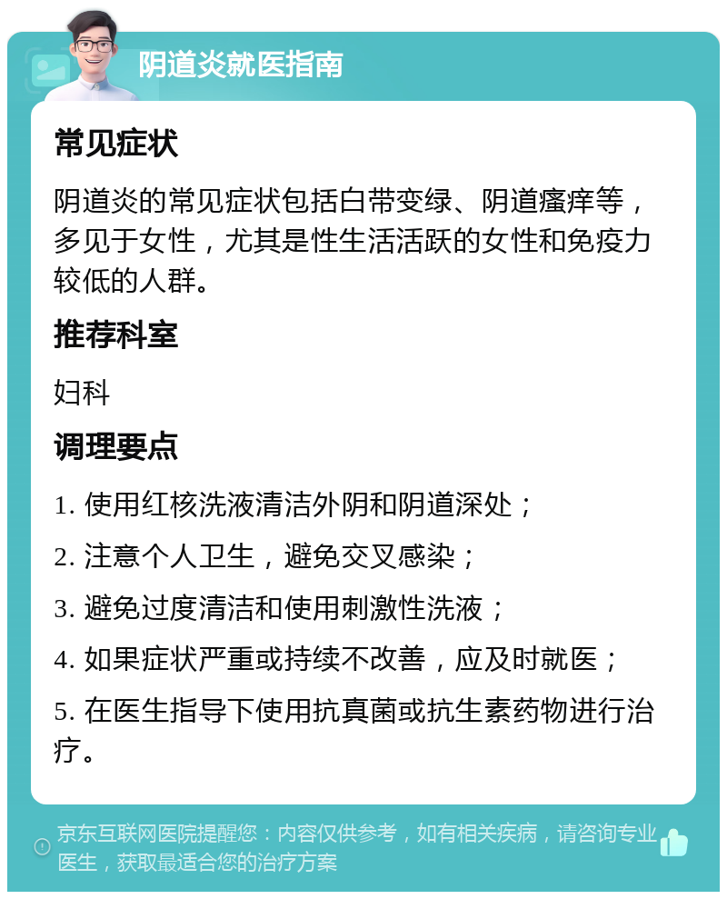 阴道炎就医指南 常见症状 阴道炎的常见症状包括白带变绿、阴道瘙痒等，多见于女性，尤其是性生活活跃的女性和免疫力较低的人群。 推荐科室 妇科 调理要点 1. 使用红核洗液清洁外阴和阴道深处； 2. 注意个人卫生，避免交叉感染； 3. 避免过度清洁和使用刺激性洗液； 4. 如果症状严重或持续不改善，应及时就医； 5. 在医生指导下使用抗真菌或抗生素药物进行治疗。