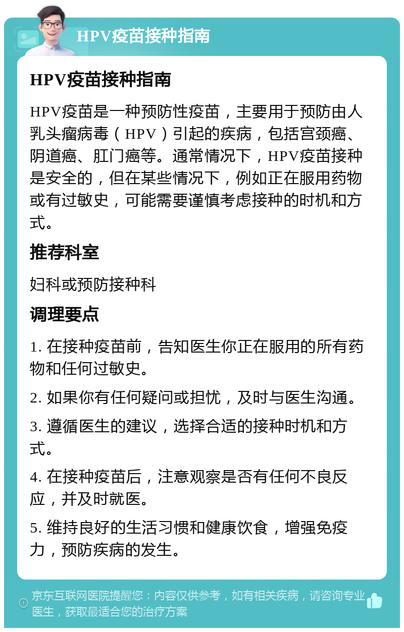 HPV疫苗接种指南 HPV疫苗接种指南 HPV疫苗是一种预防性疫苗，主要用于预防由人乳头瘤病毒（HPV）引起的疾病，包括宫颈癌、阴道癌、肛门癌等。通常情况下，HPV疫苗接种是安全的，但在某些情况下，例如正在服用药物或有过敏史，可能需要谨慎考虑接种的时机和方式。 推荐科室 妇科或预防接种科 调理要点 1. 在接种疫苗前，告知医生你正在服用的所有药物和任何过敏史。 2. 如果你有任何疑问或担忧，及时与医生沟通。 3. 遵循医生的建议，选择合适的接种时机和方式。 4. 在接种疫苗后，注意观察是否有任何不良反应，并及时就医。 5. 维持良好的生活习惯和健康饮食，增强免疫力，预防疾病的发生。