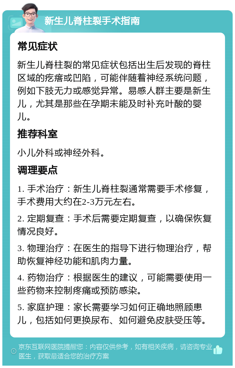 新生儿脊柱裂手术指南 常见症状 新生儿脊柱裂的常见症状包括出生后发现的脊柱区域的疙瘩或凹陷，可能伴随着神经系统问题，例如下肢无力或感觉异常。易感人群主要是新生儿，尤其是那些在孕期未能及时补充叶酸的婴儿。 推荐科室 小儿外科或神经外科。 调理要点 1. 手术治疗：新生儿脊柱裂通常需要手术修复，手术费用大约在2-3万元左右。 2. 定期复查：手术后需要定期复查，以确保恢复情况良好。 3. 物理治疗：在医生的指导下进行物理治疗，帮助恢复神经功能和肌肉力量。 4. 药物治疗：根据医生的建议，可能需要使用一些药物来控制疼痛或预防感染。 5. 家庭护理：家长需要学习如何正确地照顾患儿，包括如何更换尿布、如何避免皮肤受压等。