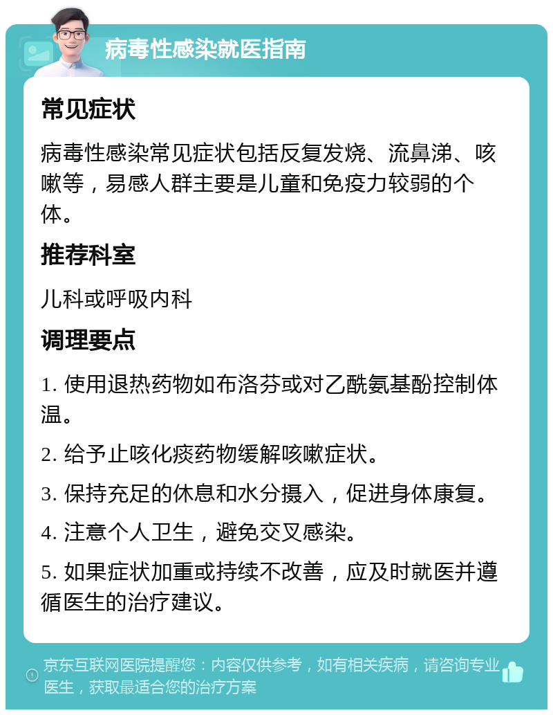 病毒性感染就医指南 常见症状 病毒性感染常见症状包括反复发烧、流鼻涕、咳嗽等，易感人群主要是儿童和免疫力较弱的个体。 推荐科室 儿科或呼吸内科 调理要点 1. 使用退热药物如布洛芬或对乙酰氨基酚控制体温。 2. 给予止咳化痰药物缓解咳嗽症状。 3. 保持充足的休息和水分摄入，促进身体康复。 4. 注意个人卫生，避免交叉感染。 5. 如果症状加重或持续不改善，应及时就医并遵循医生的治疗建议。