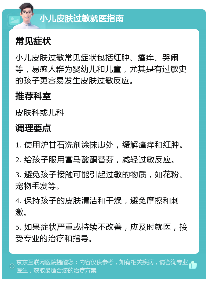 小儿皮肤过敏就医指南 常见症状 小儿皮肤过敏常见症状包括红肿、瘙痒、哭闹等，易感人群为婴幼儿和儿童，尤其是有过敏史的孩子更容易发生皮肤过敏反应。 推荐科室 皮肤科或儿科 调理要点 1. 使用炉甘石洗剂涂抹患处，缓解瘙痒和红肿。 2. 给孩子服用富马酸酮替芬，减轻过敏反应。 3. 避免孩子接触可能引起过敏的物质，如花粉、宠物毛发等。 4. 保持孩子的皮肤清洁和干燥，避免摩擦和刺激。 5. 如果症状严重或持续不改善，应及时就医，接受专业的治疗和指导。