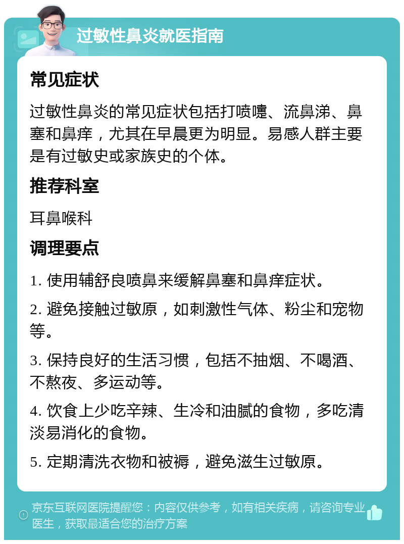 过敏性鼻炎就医指南 常见症状 过敏性鼻炎的常见症状包括打喷嚏、流鼻涕、鼻塞和鼻痒，尤其在早晨更为明显。易感人群主要是有过敏史或家族史的个体。 推荐科室 耳鼻喉科 调理要点 1. 使用辅舒良喷鼻来缓解鼻塞和鼻痒症状。 2. 避免接触过敏原，如刺激性气体、粉尘和宠物等。 3. 保持良好的生活习惯，包括不抽烟、不喝酒、不熬夜、多运动等。 4. 饮食上少吃辛辣、生冷和油腻的食物，多吃清淡易消化的食物。 5. 定期清洗衣物和被褥，避免滋生过敏原。