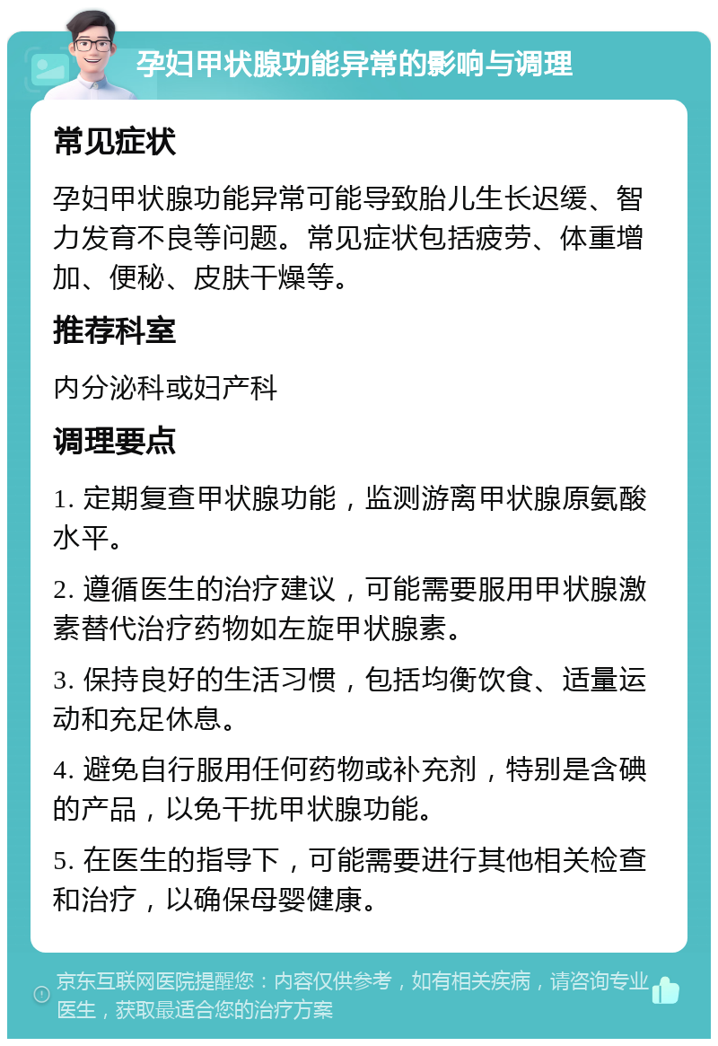 孕妇甲状腺功能异常的影响与调理 常见症状 孕妇甲状腺功能异常可能导致胎儿生长迟缓、智力发育不良等问题。常见症状包括疲劳、体重增加、便秘、皮肤干燥等。 推荐科室 内分泌科或妇产科 调理要点 1. 定期复查甲状腺功能，监测游离甲状腺原氨酸水平。 2. 遵循医生的治疗建议，可能需要服用甲状腺激素替代治疗药物如左旋甲状腺素。 3. 保持良好的生活习惯，包括均衡饮食、适量运动和充足休息。 4. 避免自行服用任何药物或补充剂，特别是含碘的产品，以免干扰甲状腺功能。 5. 在医生的指导下，可能需要进行其他相关检查和治疗，以确保母婴健康。