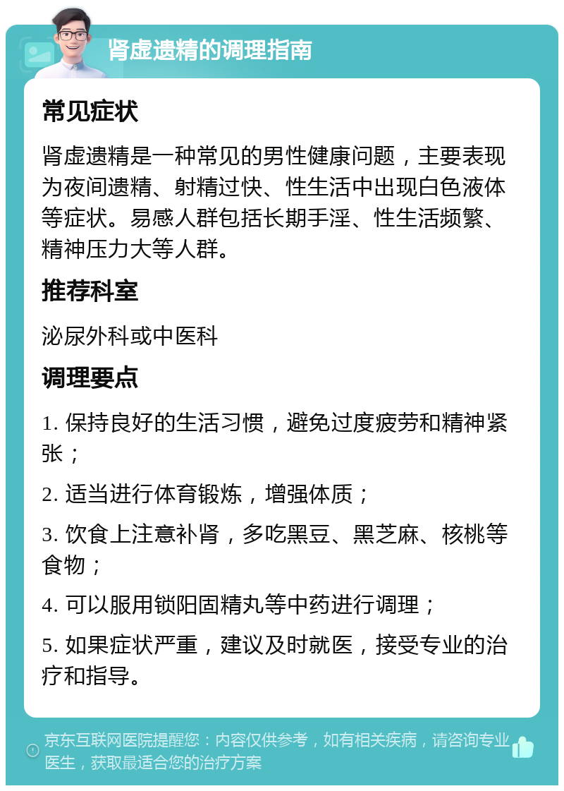 肾虚遗精的调理指南 常见症状 肾虚遗精是一种常见的男性健康问题，主要表现为夜间遗精、射精过快、性生活中出现白色液体等症状。易感人群包括长期手淫、性生活频繁、精神压力大等人群。 推荐科室 泌尿外科或中医科 调理要点 1. 保持良好的生活习惯，避免过度疲劳和精神紧张； 2. 适当进行体育锻炼，增强体质； 3. 饮食上注意补肾，多吃黑豆、黑芝麻、核桃等食物； 4. 可以服用锁阳固精丸等中药进行调理； 5. 如果症状严重，建议及时就医，接受专业的治疗和指导。