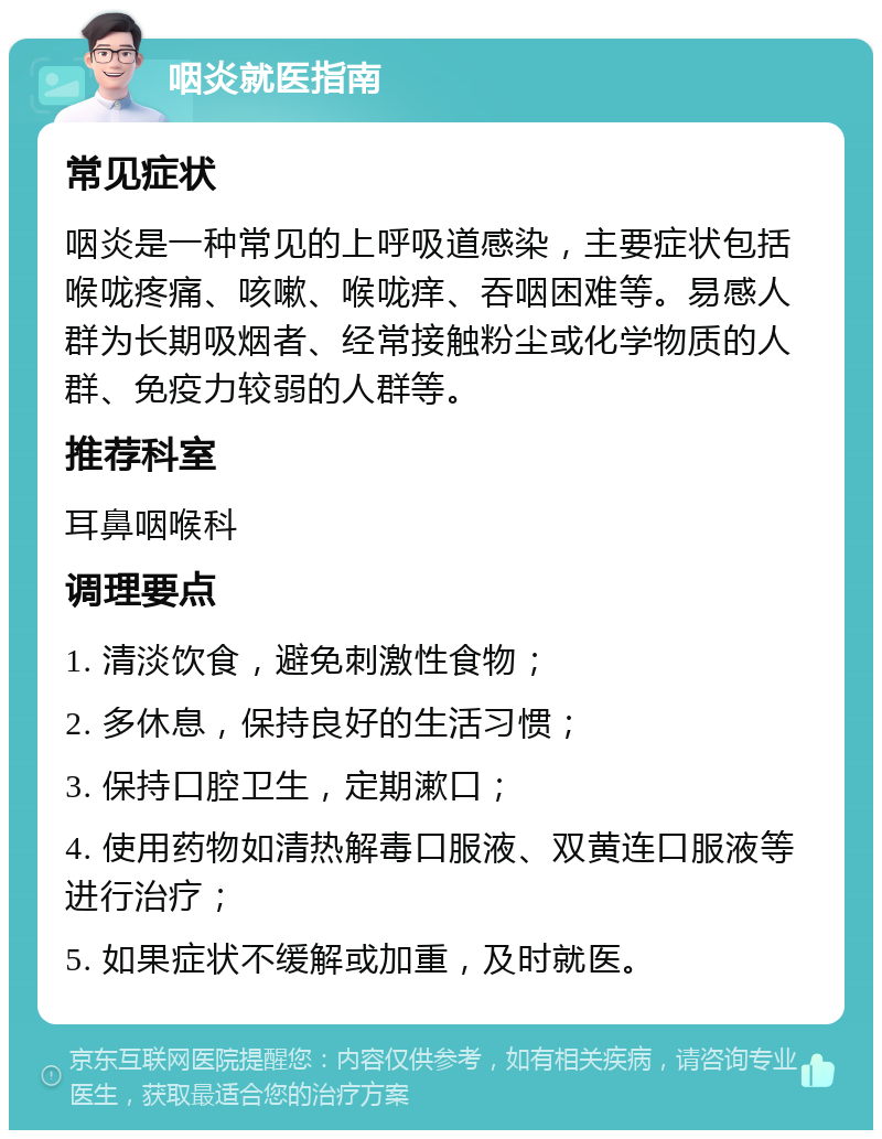 咽炎就医指南 常见症状 咽炎是一种常见的上呼吸道感染，主要症状包括喉咙疼痛、咳嗽、喉咙痒、吞咽困难等。易感人群为长期吸烟者、经常接触粉尘或化学物质的人群、免疫力较弱的人群等。 推荐科室 耳鼻咽喉科 调理要点 1. 清淡饮食，避免刺激性食物； 2. 多休息，保持良好的生活习惯； 3. 保持口腔卫生，定期漱口； 4. 使用药物如清热解毒口服液、双黄连口服液等进行治疗； 5. 如果症状不缓解或加重，及时就医。