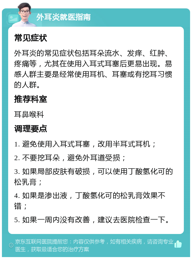 外耳炎就医指南 常见症状 外耳炎的常见症状包括耳朵流水、发痒、红肿、疼痛等，尤其在使用入耳式耳塞后更易出现。易感人群主要是经常使用耳机、耳塞或有挖耳习惯的人群。 推荐科室 耳鼻喉科 调理要点 1. 避免使用入耳式耳塞，改用半耳式耳机； 2. 不要挖耳朵，避免外耳道受损； 3. 如果局部皮肤有破损，可以使用丁酸氢化可的松乳膏； 4. 如果是渗出液，丁酸氢化可的松乳膏效果不错； 5. 如果一周内没有改善，建议去医院检查一下。