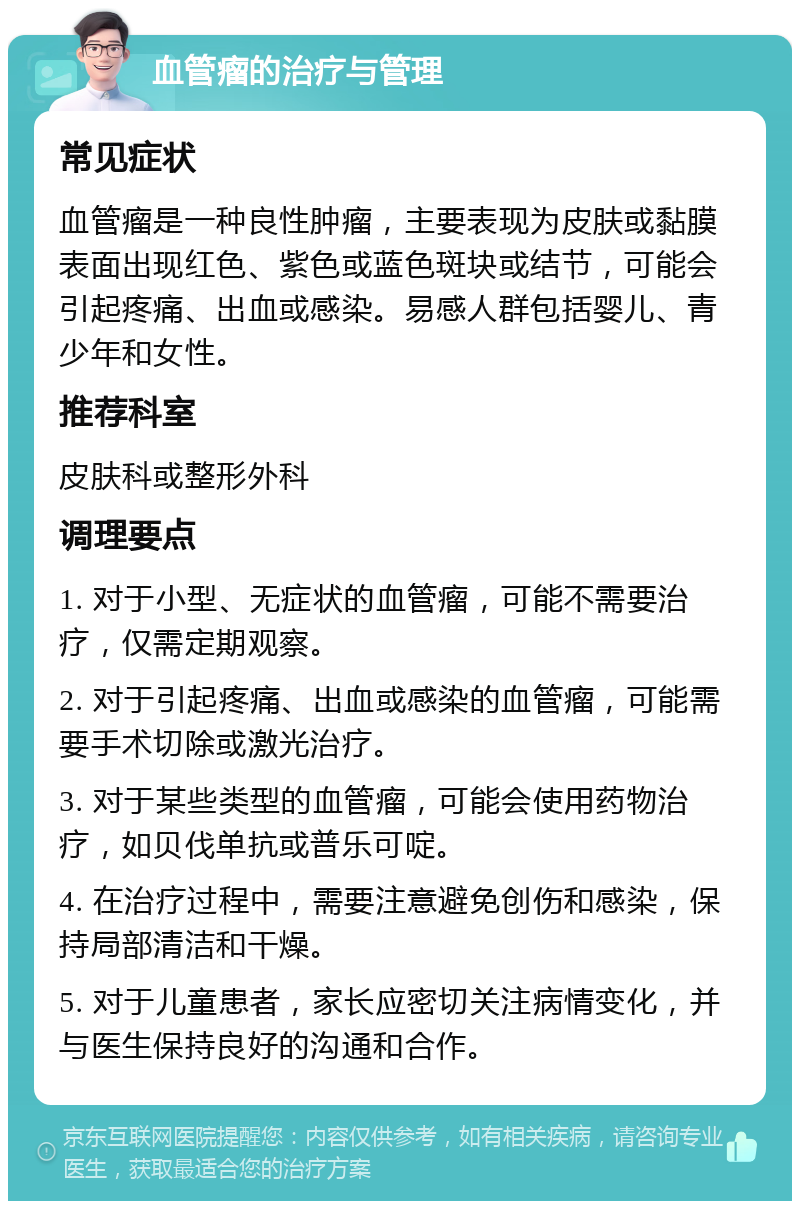 血管瘤的治疗与管理 常见症状 血管瘤是一种良性肿瘤，主要表现为皮肤或黏膜表面出现红色、紫色或蓝色斑块或结节，可能会引起疼痛、出血或感染。易感人群包括婴儿、青少年和女性。 推荐科室 皮肤科或整形外科 调理要点 1. 对于小型、无症状的血管瘤，可能不需要治疗，仅需定期观察。 2. 对于引起疼痛、出血或感染的血管瘤，可能需要手术切除或激光治疗。 3. 对于某些类型的血管瘤，可能会使用药物治疗，如贝伐单抗或普乐可啶。 4. 在治疗过程中，需要注意避免创伤和感染，保持局部清洁和干燥。 5. 对于儿童患者，家长应密切关注病情变化，并与医生保持良好的沟通和合作。