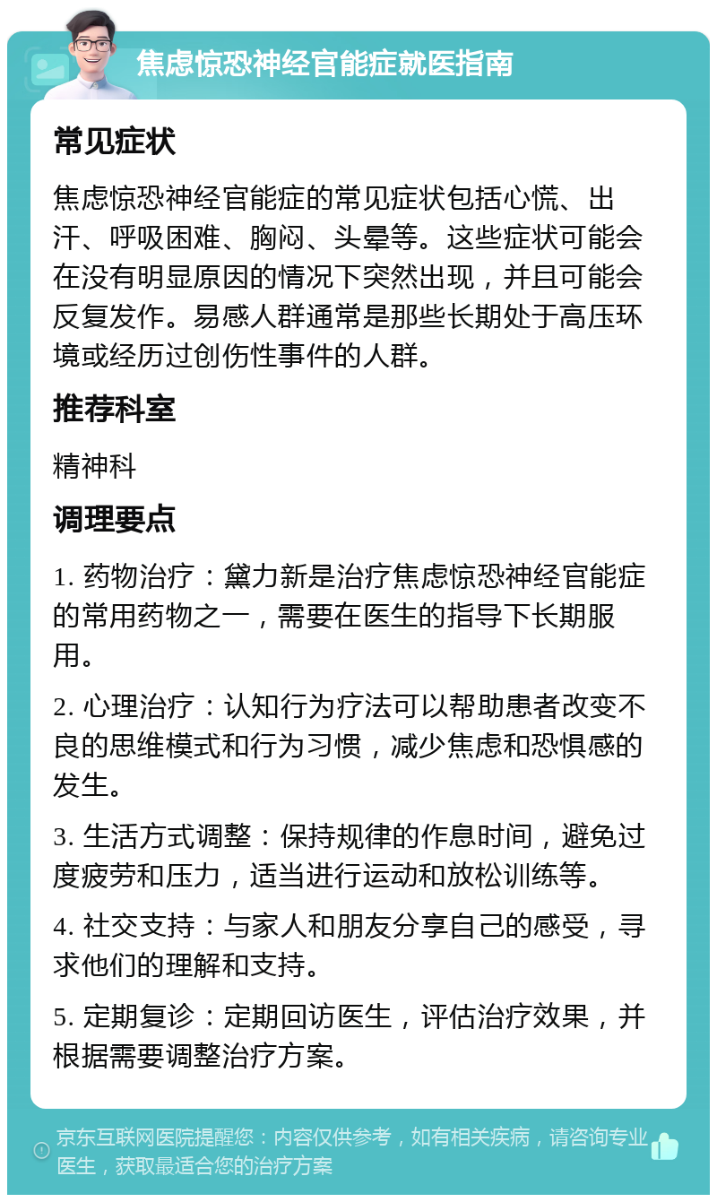 焦虑惊恐神经官能症就医指南 常见症状 焦虑惊恐神经官能症的常见症状包括心慌、出汗、呼吸困难、胸闷、头晕等。这些症状可能会在没有明显原因的情况下突然出现，并且可能会反复发作。易感人群通常是那些长期处于高压环境或经历过创伤性事件的人群。 推荐科室 精神科 调理要点 1. 药物治疗：黛力新是治疗焦虑惊恐神经官能症的常用药物之一，需要在医生的指导下长期服用。 2. 心理治疗：认知行为疗法可以帮助患者改变不良的思维模式和行为习惯，减少焦虑和恐惧感的发生。 3. 生活方式调整：保持规律的作息时间，避免过度疲劳和压力，适当进行运动和放松训练等。 4. 社交支持：与家人和朋友分享自己的感受，寻求他们的理解和支持。 5. 定期复诊：定期回访医生，评估治疗效果，并根据需要调整治疗方案。