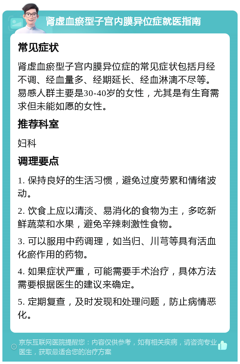 肾虚血瘀型子宫内膜异位症就医指南 常见症状 肾虚血瘀型子宫内膜异位症的常见症状包括月经不调、经血量多、经期延长、经血淋漓不尽等。易感人群主要是30-40岁的女性，尤其是有生育需求但未能如愿的女性。 推荐科室 妇科 调理要点 1. 保持良好的生活习惯，避免过度劳累和情绪波动。 2. 饮食上应以清淡、易消化的食物为主，多吃新鲜蔬菜和水果，避免辛辣刺激性食物。 3. 可以服用中药调理，如当归、川芎等具有活血化瘀作用的药物。 4. 如果症状严重，可能需要手术治疗，具体方法需要根据医生的建议来确定。 5. 定期复查，及时发现和处理问题，防止病情恶化。