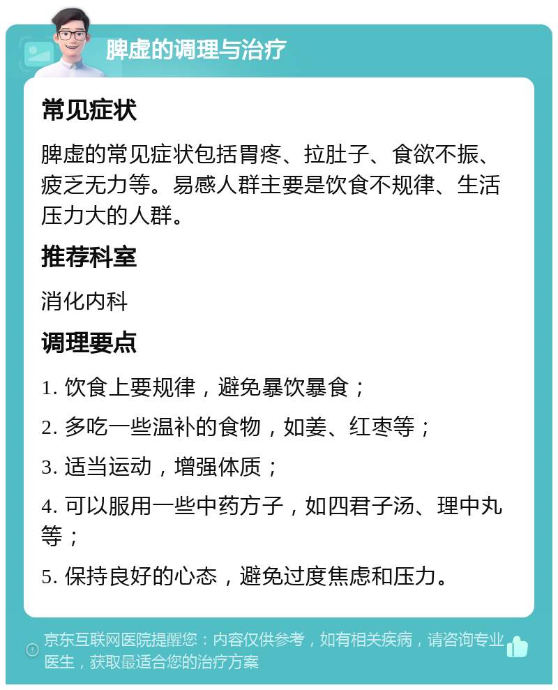 脾虚的调理与治疗 常见症状 脾虚的常见症状包括胃疼、拉肚子、食欲不振、疲乏无力等。易感人群主要是饮食不规律、生活压力大的人群。 推荐科室 消化内科 调理要点 1. 饮食上要规律，避免暴饮暴食； 2. 多吃一些温补的食物，如姜、红枣等； 3. 适当运动，增强体质； 4. 可以服用一些中药方子，如四君子汤、理中丸等； 5. 保持良好的心态，避免过度焦虑和压力。