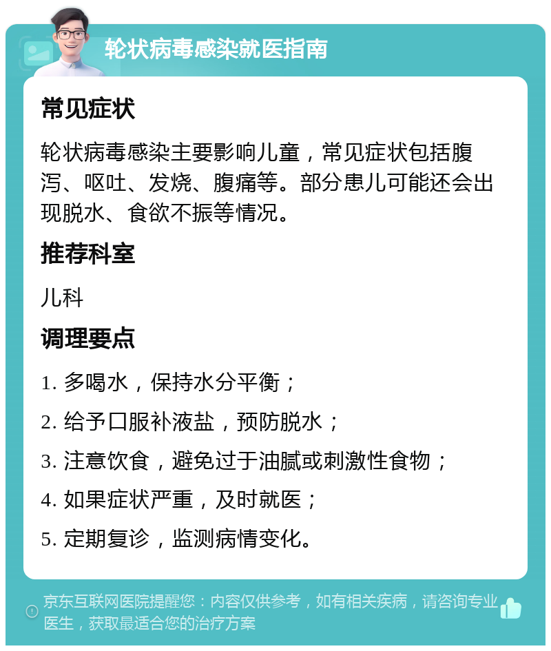 轮状病毒感染就医指南 常见症状 轮状病毒感染主要影响儿童，常见症状包括腹泻、呕吐、发烧、腹痛等。部分患儿可能还会出现脱水、食欲不振等情况。 推荐科室 儿科 调理要点 1. 多喝水，保持水分平衡； 2. 给予口服补液盐，预防脱水； 3. 注意饮食，避免过于油腻或刺激性食物； 4. 如果症状严重，及时就医； 5. 定期复诊，监测病情变化。