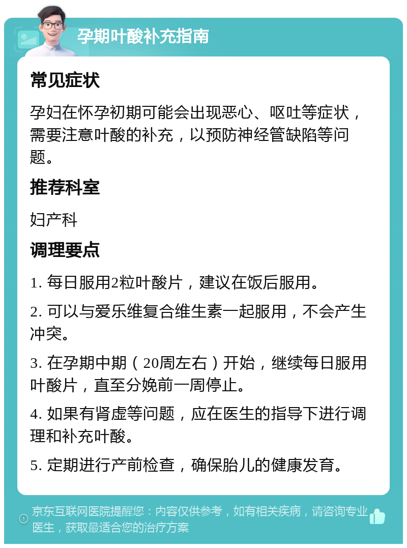 孕期叶酸补充指南 常见症状 孕妇在怀孕初期可能会出现恶心、呕吐等症状，需要注意叶酸的补充，以预防神经管缺陷等问题。 推荐科室 妇产科 调理要点 1. 每日服用2粒叶酸片，建议在饭后服用。 2. 可以与爱乐维复合维生素一起服用，不会产生冲突。 3. 在孕期中期（20周左右）开始，继续每日服用叶酸片，直至分娩前一周停止。 4. 如果有肾虚等问题，应在医生的指导下进行调理和补充叶酸。 5. 定期进行产前检查，确保胎儿的健康发育。