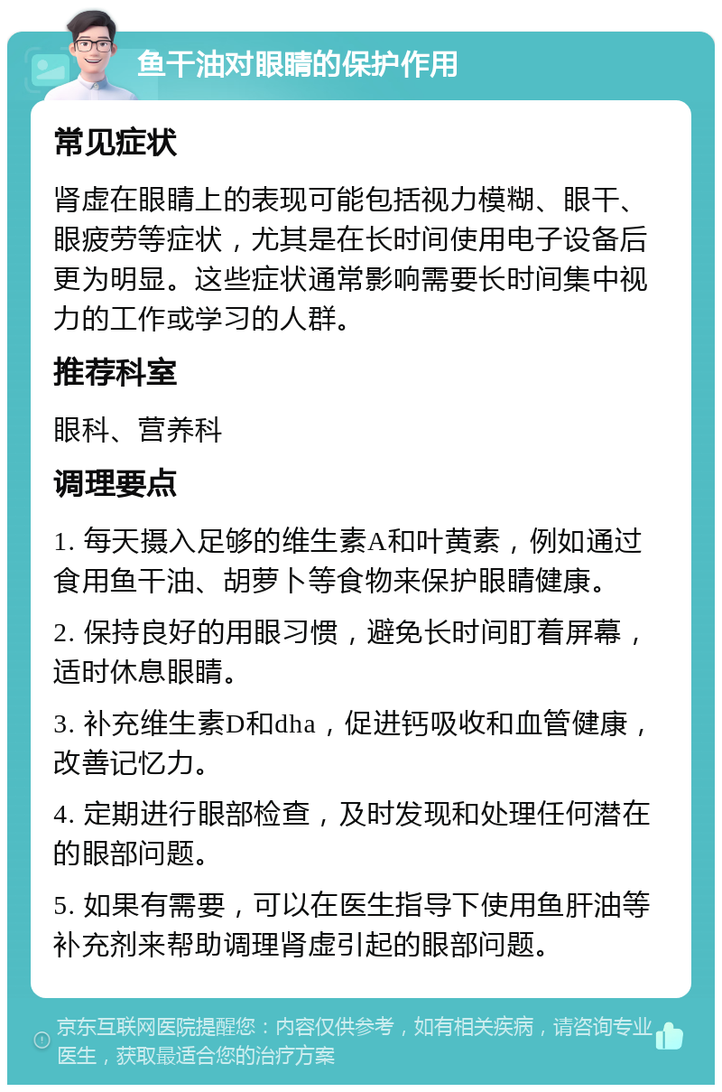 鱼干油对眼睛的保护作用 常见症状 肾虚在眼睛上的表现可能包括视力模糊、眼干、眼疲劳等症状，尤其是在长时间使用电子设备后更为明显。这些症状通常影响需要长时间集中视力的工作或学习的人群。 推荐科室 眼科、营养科 调理要点 1. 每天摄入足够的维生素A和叶黄素，例如通过食用鱼干油、胡萝卜等食物来保护眼睛健康。 2. 保持良好的用眼习惯，避免长时间盯着屏幕，适时休息眼睛。 3. 补充维生素D和dha，促进钙吸收和血管健康，改善记忆力。 4. 定期进行眼部检查，及时发现和处理任何潜在的眼部问题。 5. 如果有需要，可以在医生指导下使用鱼肝油等补充剂来帮助调理肾虚引起的眼部问题。