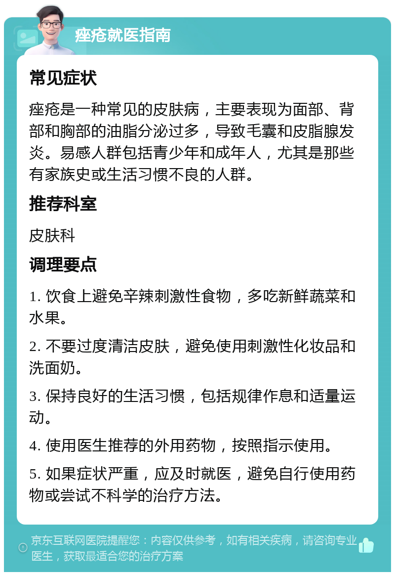 痤疮就医指南 常见症状 痤疮是一种常见的皮肤病，主要表现为面部、背部和胸部的油脂分泌过多，导致毛囊和皮脂腺发炎。易感人群包括青少年和成年人，尤其是那些有家族史或生活习惯不良的人群。 推荐科室 皮肤科 调理要点 1. 饮食上避免辛辣刺激性食物，多吃新鲜蔬菜和水果。 2. 不要过度清洁皮肤，避免使用刺激性化妆品和洗面奶。 3. 保持良好的生活习惯，包括规律作息和适量运动。 4. 使用医生推荐的外用药物，按照指示使用。 5. 如果症状严重，应及时就医，避免自行使用药物或尝试不科学的治疗方法。