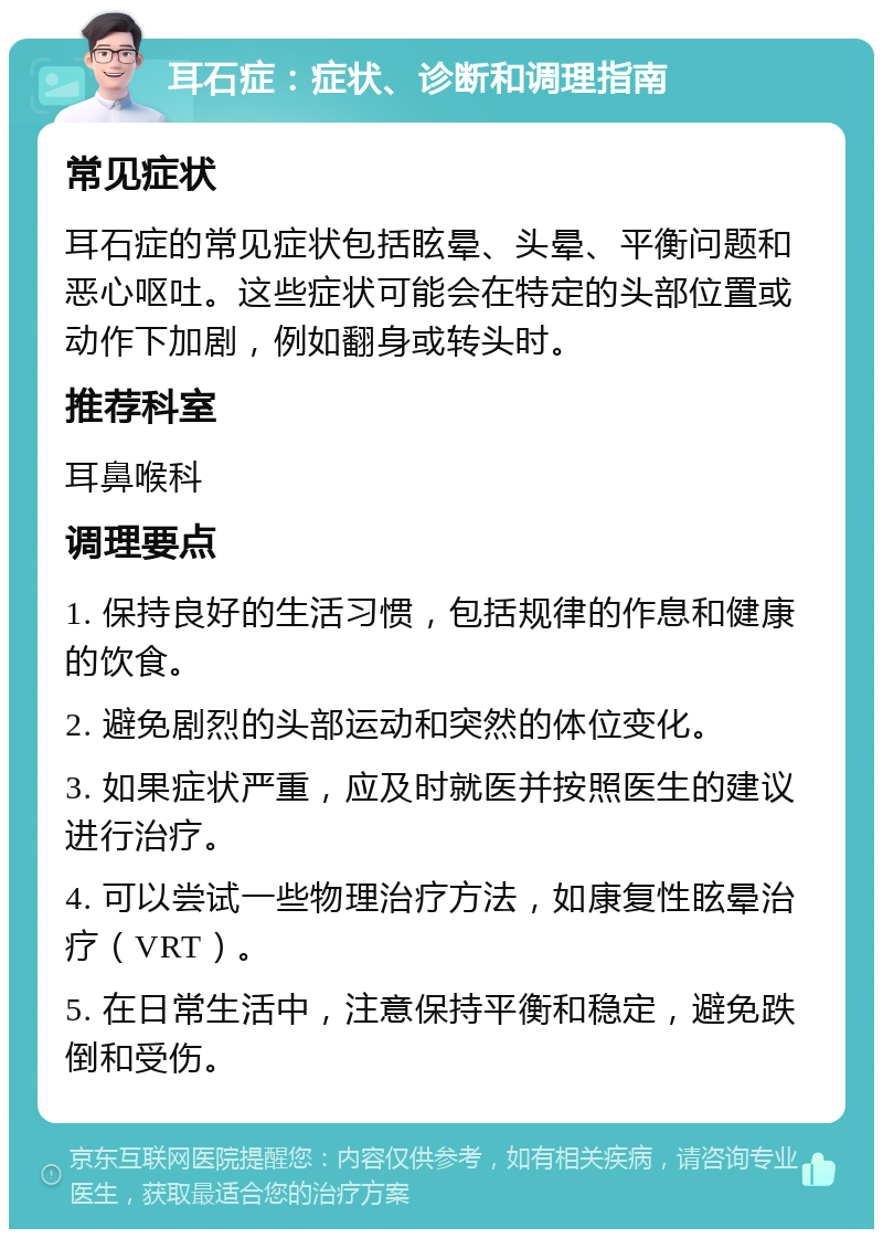 耳石症：症状、诊断和调理指南 常见症状 耳石症的常见症状包括眩晕、头晕、平衡问题和恶心呕吐。这些症状可能会在特定的头部位置或动作下加剧，例如翻身或转头时。 推荐科室 耳鼻喉科 调理要点 1. 保持良好的生活习惯，包括规律的作息和健康的饮食。 2. 避免剧烈的头部运动和突然的体位变化。 3. 如果症状严重，应及时就医并按照医生的建议进行治疗。 4. 可以尝试一些物理治疗方法，如康复性眩晕治疗（VRT）。 5. 在日常生活中，注意保持平衡和稳定，避免跌倒和受伤。