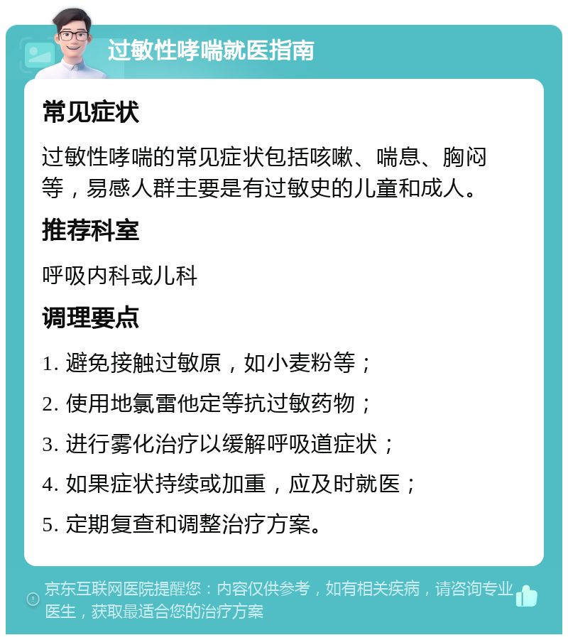 过敏性哮喘就医指南 常见症状 过敏性哮喘的常见症状包括咳嗽、喘息、胸闷等，易感人群主要是有过敏史的儿童和成人。 推荐科室 呼吸内科或儿科 调理要点 1. 避免接触过敏原，如小麦粉等； 2. 使用地氯雷他定等抗过敏药物； 3. 进行雾化治疗以缓解呼吸道症状； 4. 如果症状持续或加重，应及时就医； 5. 定期复查和调整治疗方案。