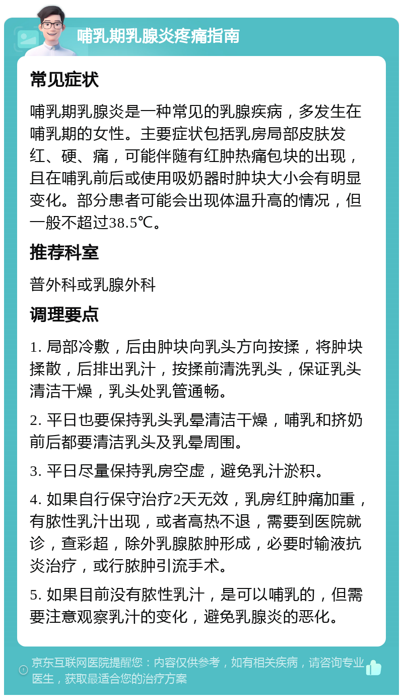 哺乳期乳腺炎疼痛指南 常见症状 哺乳期乳腺炎是一种常见的乳腺疾病，多发生在哺乳期的女性。主要症状包括乳房局部皮肤发红、硬、痛，可能伴随有红肿热痛包块的出现，且在哺乳前后或使用吸奶器时肿块大小会有明显变化。部分患者可能会出现体温升高的情况，但一般不超过38.5℃。 推荐科室 普外科或乳腺外科 调理要点 1. 局部冷敷，后由肿块向乳头方向按揉，将肿块揉散，后排出乳汁，按揉前清洗乳头，保证乳头清洁干燥，乳头处乳管通畅。 2. 平日也要保持乳头乳晕清洁干燥，哺乳和挤奶前后都要清洁乳头及乳晕周围。 3. 平日尽量保持乳房空虚，避免乳汁淤积。 4. 如果自行保守治疗2天无效，乳房红肿痛加重，有脓性乳汁出现，或者高热不退，需要到医院就诊，查彩超，除外乳腺脓肿形成，必要时输液抗炎治疗，或行脓肿引流手术。 5. 如果目前没有脓性乳汁，是可以哺乳的，但需要注意观察乳汁的变化，避免乳腺炎的恶化。