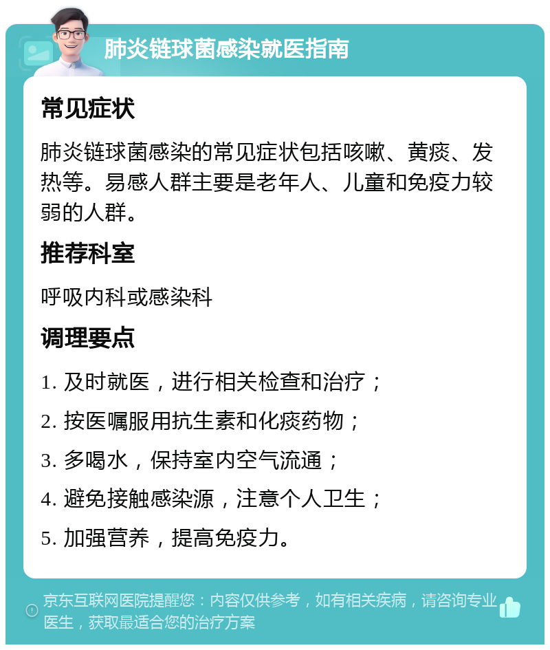 肺炎链球菌感染就医指南 常见症状 肺炎链球菌感染的常见症状包括咳嗽、黄痰、发热等。易感人群主要是老年人、儿童和免疫力较弱的人群。 推荐科室 呼吸内科或感染科 调理要点 1. 及时就医，进行相关检查和治疗； 2. 按医嘱服用抗生素和化痰药物； 3. 多喝水，保持室内空气流通； 4. 避免接触感染源，注意个人卫生； 5. 加强营养，提高免疫力。