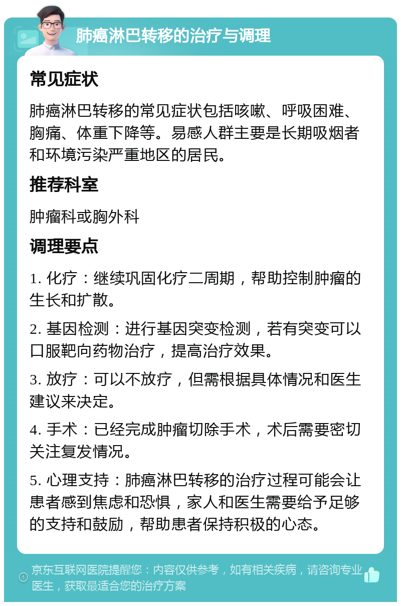 肺癌淋巴转移的治疗与调理 常见症状 肺癌淋巴转移的常见症状包括咳嗽、呼吸困难、胸痛、体重下降等。易感人群主要是长期吸烟者和环境污染严重地区的居民。 推荐科室 肿瘤科或胸外科 调理要点 1. 化疗：继续巩固化疗二周期，帮助控制肿瘤的生长和扩散。 2. 基因检测：进行基因突变检测，若有突变可以口服靶向药物治疗，提高治疗效果。 3. 放疗：可以不放疗，但需根据具体情况和医生建议来决定。 4. 手术：已经完成肿瘤切除手术，术后需要密切关注复发情况。 5. 心理支持：肺癌淋巴转移的治疗过程可能会让患者感到焦虑和恐惧，家人和医生需要给予足够的支持和鼓励，帮助患者保持积极的心态。