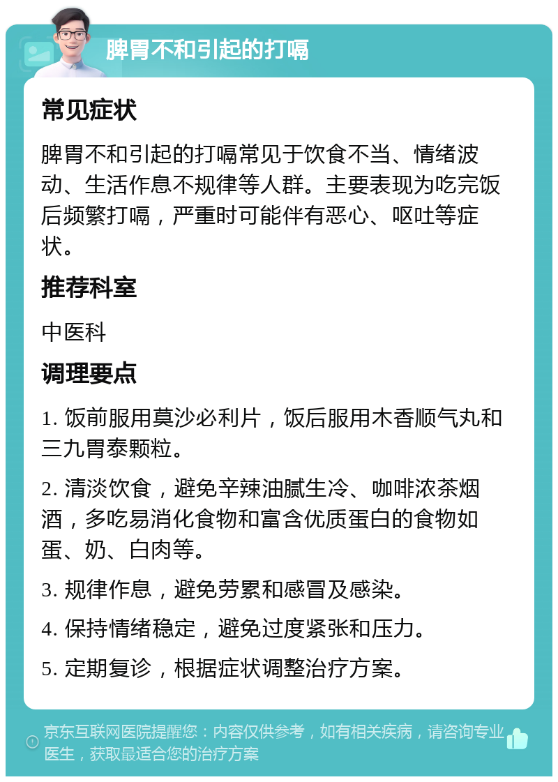 脾胃不和引起的打嗝 常见症状 脾胃不和引起的打嗝常见于饮食不当、情绪波动、生活作息不规律等人群。主要表现为吃完饭后频繁打嗝，严重时可能伴有恶心、呕吐等症状。 推荐科室 中医科 调理要点 1. 饭前服用莫沙必利片，饭后服用木香顺气丸和三九胃泰颗粒。 2. 清淡饮食，避免辛辣油腻生冷、咖啡浓茶烟酒，多吃易消化食物和富含优质蛋白的食物如蛋、奶、白肉等。 3. 规律作息，避免劳累和感冒及感染。 4. 保持情绪稳定，避免过度紧张和压力。 5. 定期复诊，根据症状调整治疗方案。