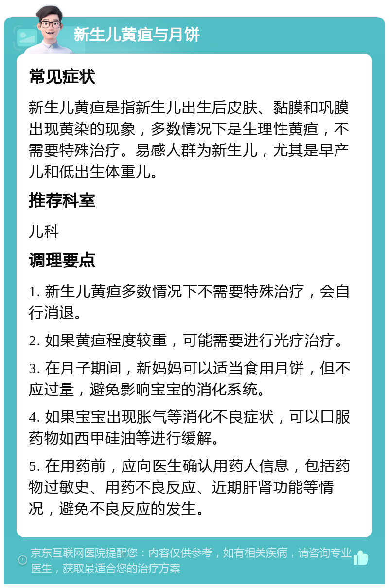 新生儿黄疸与月饼 常见症状 新生儿黄疸是指新生儿出生后皮肤、黏膜和巩膜出现黄染的现象，多数情况下是生理性黄疸，不需要特殊治疗。易感人群为新生儿，尤其是早产儿和低出生体重儿。 推荐科室 儿科 调理要点 1. 新生儿黄疸多数情况下不需要特殊治疗，会自行消退。 2. 如果黄疸程度较重，可能需要进行光疗治疗。 3. 在月子期间，新妈妈可以适当食用月饼，但不应过量，避免影响宝宝的消化系统。 4. 如果宝宝出现胀气等消化不良症状，可以口服药物如西甲硅油等进行缓解。 5. 在用药前，应向医生确认用药人信息，包括药物过敏史、用药不良反应、近期肝肾功能等情况，避免不良反应的发生。