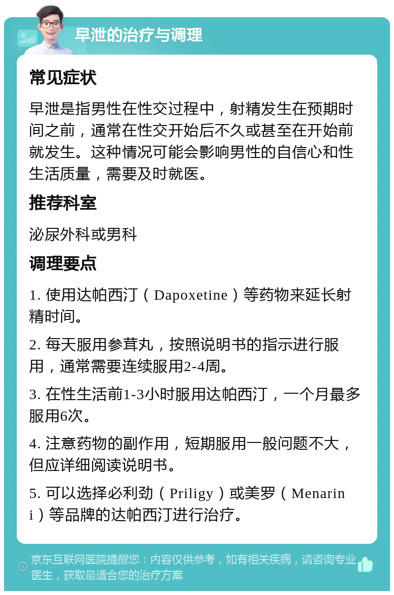 早泄的治疗与调理 常见症状 早泄是指男性在性交过程中，射精发生在预期时间之前，通常在性交开始后不久或甚至在开始前就发生。这种情况可能会影响男性的自信心和性生活质量，需要及时就医。 推荐科室 泌尿外科或男科 调理要点 1. 使用达帕西汀（Dapoxetine）等药物来延长射精时间。 2. 每天服用参茸丸，按照说明书的指示进行服用，通常需要连续服用2-4周。 3. 在性生活前1-3小时服用达帕西汀，一个月最多服用6次。 4. 注意药物的副作用，短期服用一般问题不大，但应详细阅读说明书。 5. 可以选择必利劲（Priligy）或美罗（Menarini）等品牌的达帕西汀进行治疗。