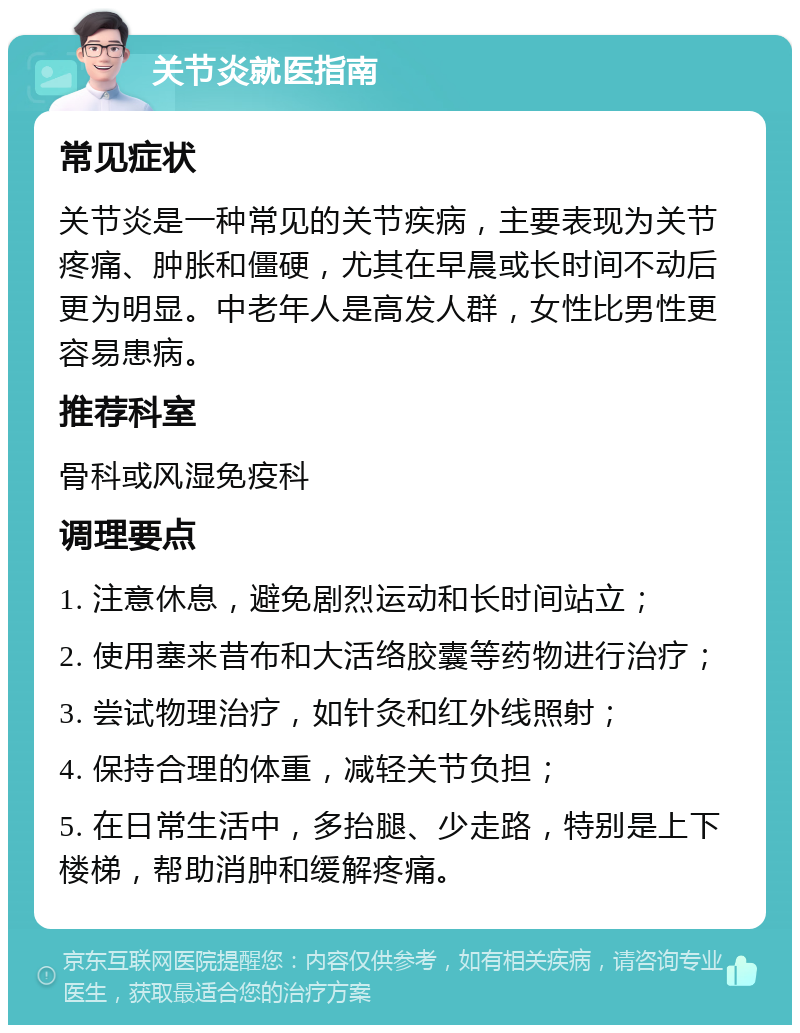 关节炎就医指南 常见症状 关节炎是一种常见的关节疾病，主要表现为关节疼痛、肿胀和僵硬，尤其在早晨或长时间不动后更为明显。中老年人是高发人群，女性比男性更容易患病。 推荐科室 骨科或风湿免疫科 调理要点 1. 注意休息，避免剧烈运动和长时间站立； 2. 使用塞来昔布和大活络胶囊等药物进行治疗； 3. 尝试物理治疗，如针灸和红外线照射； 4. 保持合理的体重，减轻关节负担； 5. 在日常生活中，多抬腿、少走路，特别是上下楼梯，帮助消肿和缓解疼痛。