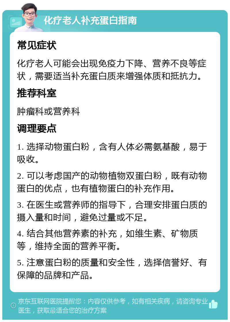 化疗老人补充蛋白指南 常见症状 化疗老人可能会出现免疫力下降、营养不良等症状，需要适当补充蛋白质来增强体质和抵抗力。 推荐科室 肿瘤科或营养科 调理要点 1. 选择动物蛋白粉，含有人体必需氨基酸，易于吸收。 2. 可以考虑国产的动物植物双蛋白粉，既有动物蛋白的优点，也有植物蛋白的补充作用。 3. 在医生或营养师的指导下，合理安排蛋白质的摄入量和时间，避免过量或不足。 4. 结合其他营养素的补充，如维生素、矿物质等，维持全面的营养平衡。 5. 注意蛋白粉的质量和安全性，选择信誉好、有保障的品牌和产品。