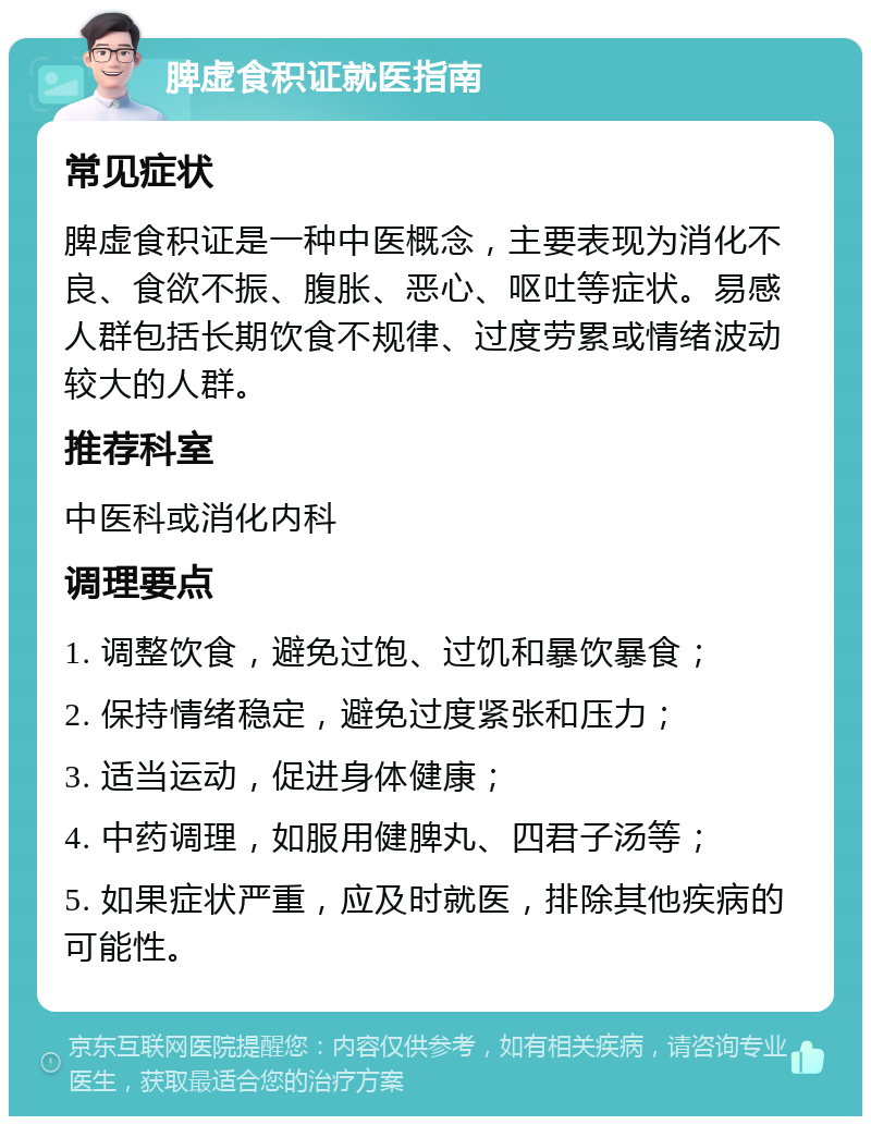 脾虚食积证就医指南 常见症状 脾虚食积证是一种中医概念，主要表现为消化不良、食欲不振、腹胀、恶心、呕吐等症状。易感人群包括长期饮食不规律、过度劳累或情绪波动较大的人群。 推荐科室 中医科或消化内科 调理要点 1. 调整饮食，避免过饱、过饥和暴饮暴食； 2. 保持情绪稳定，避免过度紧张和压力； 3. 适当运动，促进身体健康； 4. 中药调理，如服用健脾丸、四君子汤等； 5. 如果症状严重，应及时就医，排除其他疾病的可能性。