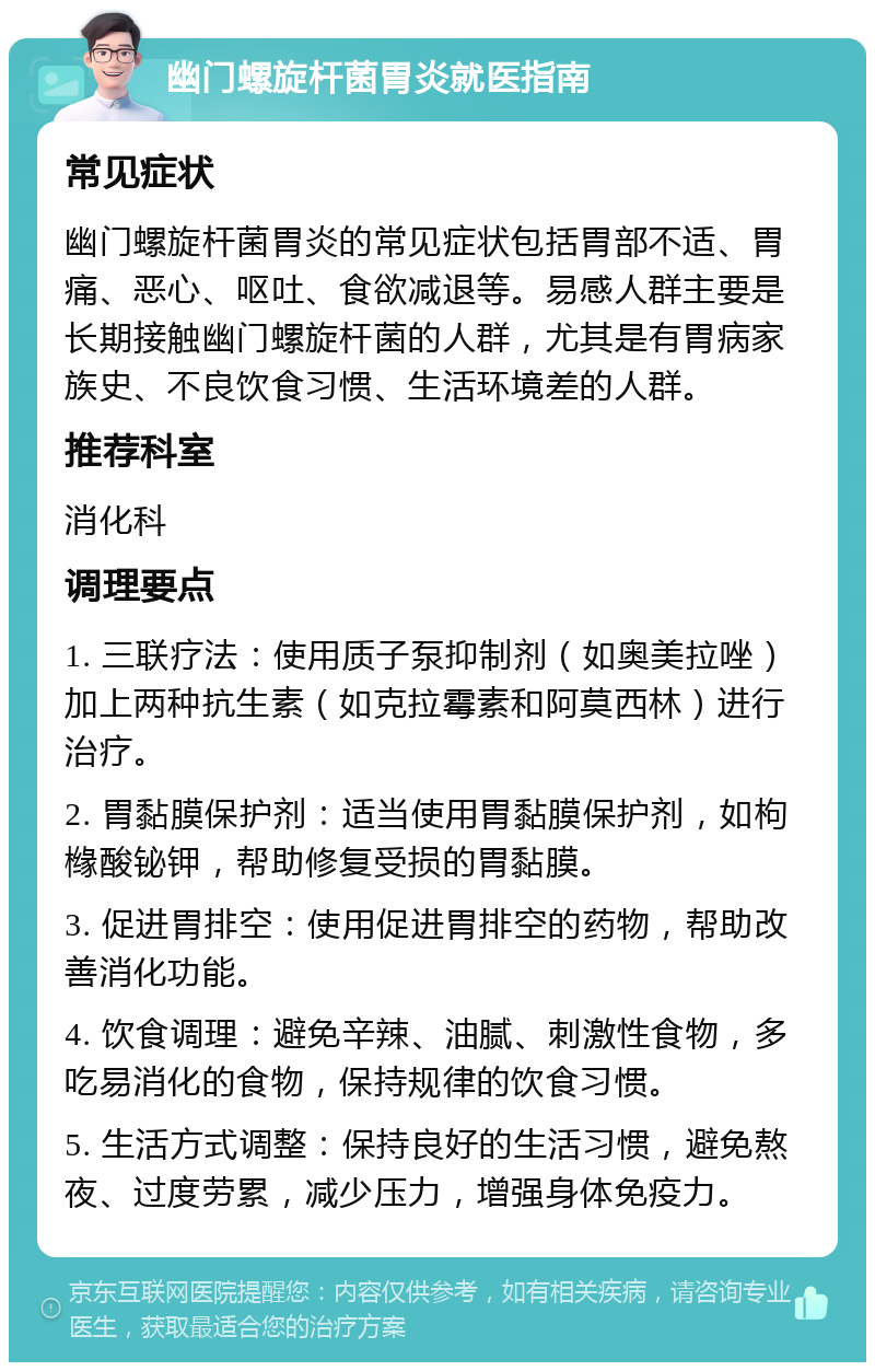 幽门螺旋杆菌胃炎就医指南 常见症状 幽门螺旋杆菌胃炎的常见症状包括胃部不适、胃痛、恶心、呕吐、食欲减退等。易感人群主要是长期接触幽门螺旋杆菌的人群，尤其是有胃病家族史、不良饮食习惯、生活环境差的人群。 推荐科室 消化科 调理要点 1. 三联疗法：使用质子泵抑制剂（如奥美拉唑）加上两种抗生素（如克拉霉素和阿莫西林）进行治疗。 2. 胃黏膜保护剂：适当使用胃黏膜保护剂，如枸橼酸铋钾，帮助修复受损的胃黏膜。 3. 促进胃排空：使用促进胃排空的药物，帮助改善消化功能。 4. 饮食调理：避免辛辣、油腻、刺激性食物，多吃易消化的食物，保持规律的饮食习惯。 5. 生活方式调整：保持良好的生活习惯，避免熬夜、过度劳累，减少压力，增强身体免疫力。