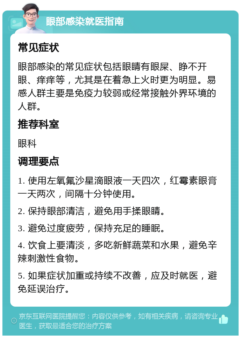 眼部感染就医指南 常见症状 眼部感染的常见症状包括眼睛有眼屎、睁不开眼、痒痒等，尤其是在着急上火时更为明显。易感人群主要是免疫力较弱或经常接触外界环境的人群。 推荐科室 眼科 调理要点 1. 使用左氧氟沙星滴眼液一天四次，红霉素眼膏一天两次，间隔十分钟使用。 2. 保持眼部清洁，避免用手揉眼睛。 3. 避免过度疲劳，保持充足的睡眠。 4. 饮食上要清淡，多吃新鲜蔬菜和水果，避免辛辣刺激性食物。 5. 如果症状加重或持续不改善，应及时就医，避免延误治疗。