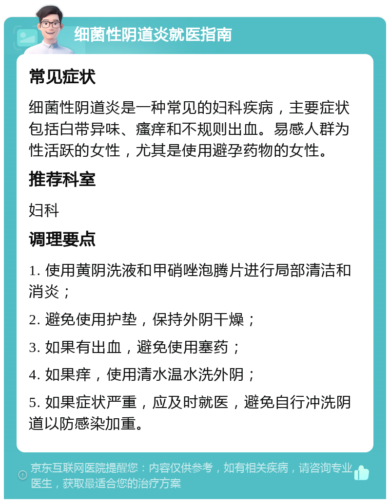 细菌性阴道炎就医指南 常见症状 细菌性阴道炎是一种常见的妇科疾病，主要症状包括白带异味、瘙痒和不规则出血。易感人群为性活跃的女性，尤其是使用避孕药物的女性。 推荐科室 妇科 调理要点 1. 使用黄阴洗液和甲硝唑泡腾片进行局部清洁和消炎； 2. 避免使用护垫，保持外阴干燥； 3. 如果有出血，避免使用塞药； 4. 如果痒，使用清水温水洗外阴； 5. 如果症状严重，应及时就医，避免自行冲洗阴道以防感染加重。