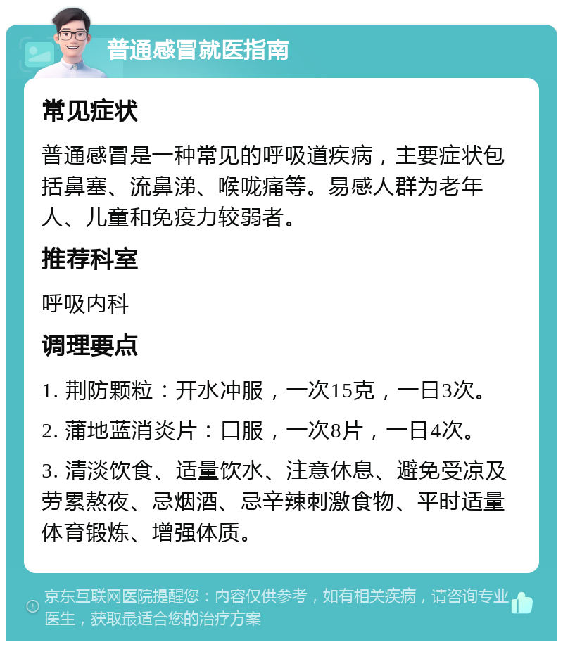 普通感冒就医指南 常见症状 普通感冒是一种常见的呼吸道疾病，主要症状包括鼻塞、流鼻涕、喉咙痛等。易感人群为老年人、儿童和免疫力较弱者。 推荐科室 呼吸内科 调理要点 1. 荆防颗粒：开水冲服，一次15克，一日3次。 2. 蒲地蓝消炎片：口服，一次8片，一日4次。 3. 清淡饮食、适量饮水、注意休息、避免受凉及劳累熬夜、忌烟酒、忌辛辣刺激食物、平时适量体育锻炼、增强体质。