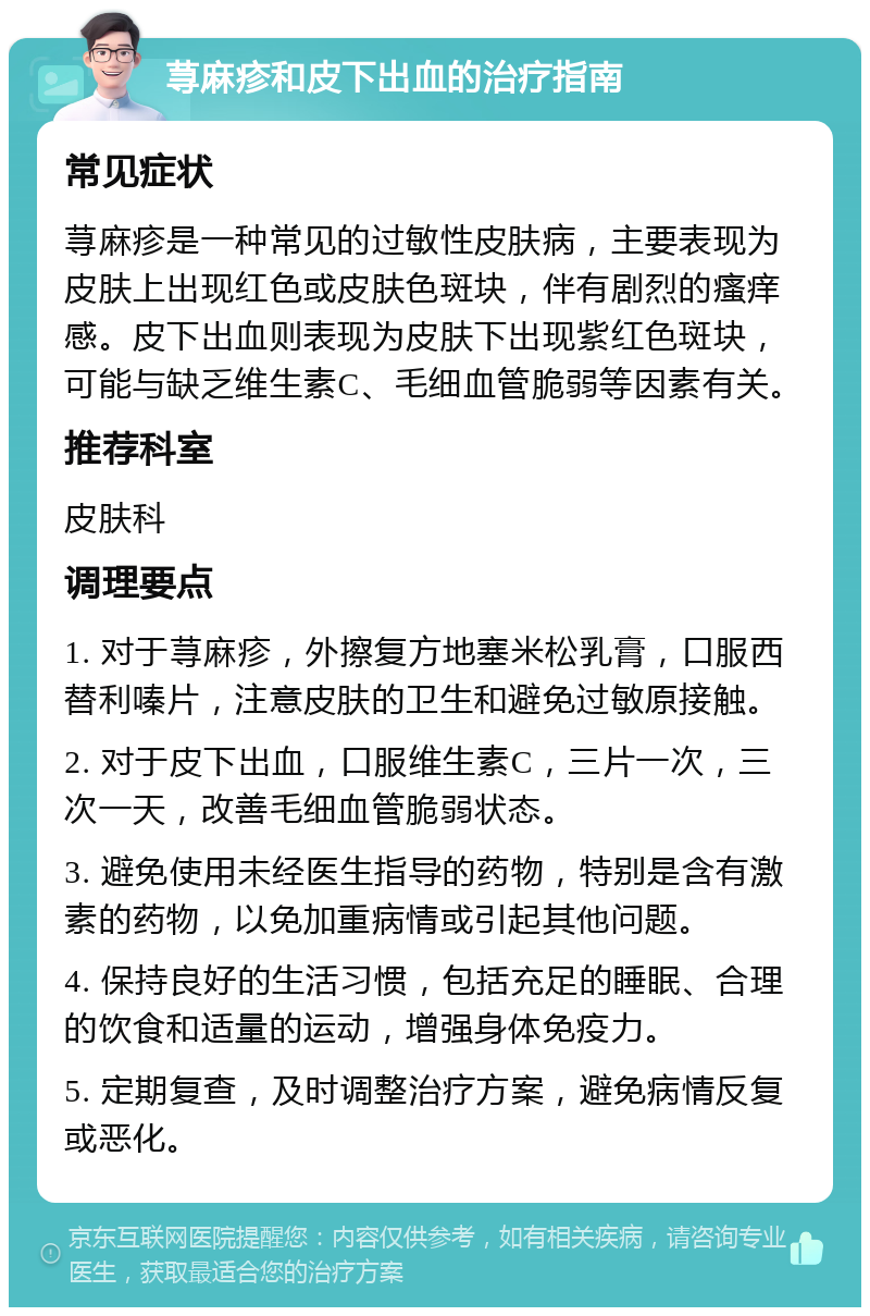 荨麻疹和皮下出血的治疗指南 常见症状 荨麻疹是一种常见的过敏性皮肤病，主要表现为皮肤上出现红色或皮肤色斑块，伴有剧烈的瘙痒感。皮下出血则表现为皮肤下出现紫红色斑块，可能与缺乏维生素C、毛细血管脆弱等因素有关。 推荐科室 皮肤科 调理要点 1. 对于荨麻疹，外擦复方地塞米松乳膏，口服西替利嗪片，注意皮肤的卫生和避免过敏原接触。 2. 对于皮下出血，口服维生素C，三片一次，三次一天，改善毛细血管脆弱状态。 3. 避免使用未经医生指导的药物，特别是含有激素的药物，以免加重病情或引起其他问题。 4. 保持良好的生活习惯，包括充足的睡眠、合理的饮食和适量的运动，增强身体免疫力。 5. 定期复查，及时调整治疗方案，避免病情反复或恶化。