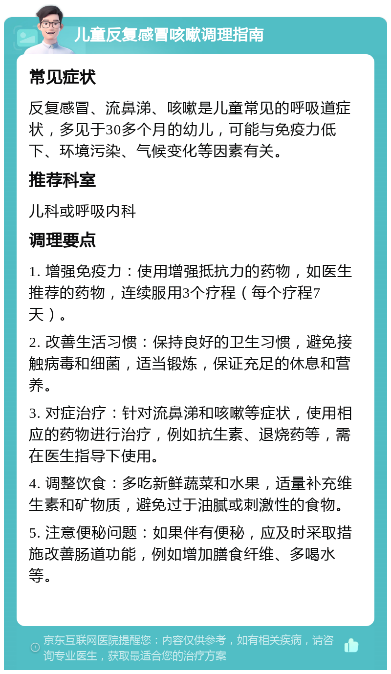 儿童反复感冒咳嗽调理指南 常见症状 反复感冒、流鼻涕、咳嗽是儿童常见的呼吸道症状，多见于30多个月的幼儿，可能与免疫力低下、环境污染、气候变化等因素有关。 推荐科室 儿科或呼吸内科 调理要点 1. 增强免疫力：使用增强抵抗力的药物，如医生推荐的药物，连续服用3个疗程（每个疗程7天）。 2. 改善生活习惯：保持良好的卫生习惯，避免接触病毒和细菌，适当锻炼，保证充足的休息和营养。 3. 对症治疗：针对流鼻涕和咳嗽等症状，使用相应的药物进行治疗，例如抗生素、退烧药等，需在医生指导下使用。 4. 调整饮食：多吃新鲜蔬菜和水果，适量补充维生素和矿物质，避免过于油腻或刺激性的食物。 5. 注意便秘问题：如果伴有便秘，应及时采取措施改善肠道功能，例如增加膳食纤维、多喝水等。