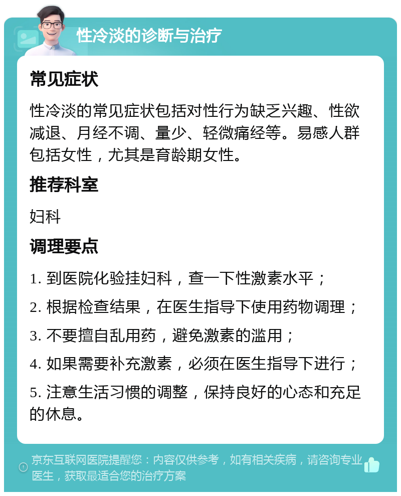 性冷淡的诊断与治疗 常见症状 性冷淡的常见症状包括对性行为缺乏兴趣、性欲减退、月经不调、量少、轻微痛经等。易感人群包括女性，尤其是育龄期女性。 推荐科室 妇科 调理要点 1. 到医院化验挂妇科，查一下性激素水平； 2. 根据检查结果，在医生指导下使用药物调理； 3. 不要擅自乱用药，避免激素的滥用； 4. 如果需要补充激素，必须在医生指导下进行； 5. 注意生活习惯的调整，保持良好的心态和充足的休息。