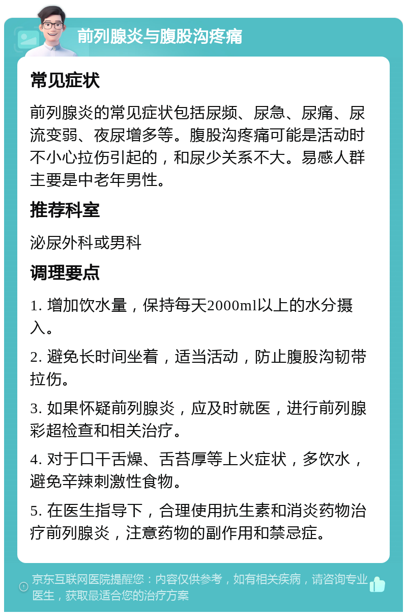 前列腺炎与腹股沟疼痛 常见症状 前列腺炎的常见症状包括尿频、尿急、尿痛、尿流变弱、夜尿增多等。腹股沟疼痛可能是活动时不小心拉伤引起的，和尿少关系不大。易感人群主要是中老年男性。 推荐科室 泌尿外科或男科 调理要点 1. 增加饮水量，保持每天2000ml以上的水分摄入。 2. 避免长时间坐着，适当活动，防止腹股沟韧带拉伤。 3. 如果怀疑前列腺炎，应及时就医，进行前列腺彩超检查和相关治疗。 4. 对于口干舌燥、舌苔厚等上火症状，多饮水，避免辛辣刺激性食物。 5. 在医生指导下，合理使用抗生素和消炎药物治疗前列腺炎，注意药物的副作用和禁忌症。