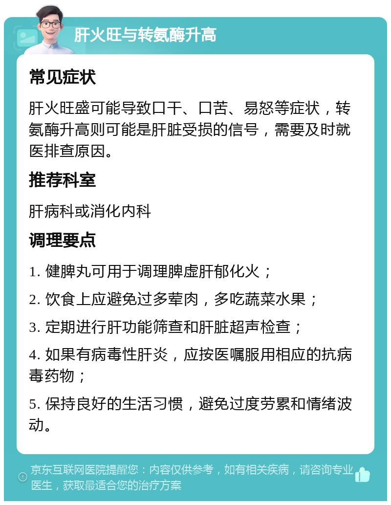 肝火旺与转氨酶升高 常见症状 肝火旺盛可能导致口干、口苦、易怒等症状，转氨酶升高则可能是肝脏受损的信号，需要及时就医排查原因。 推荐科室 肝病科或消化内科 调理要点 1. 健脾丸可用于调理脾虚肝郁化火； 2. 饮食上应避免过多荤肉，多吃蔬菜水果； 3. 定期进行肝功能筛查和肝脏超声检查； 4. 如果有病毒性肝炎，应按医嘱服用相应的抗病毒药物； 5. 保持良好的生活习惯，避免过度劳累和情绪波动。