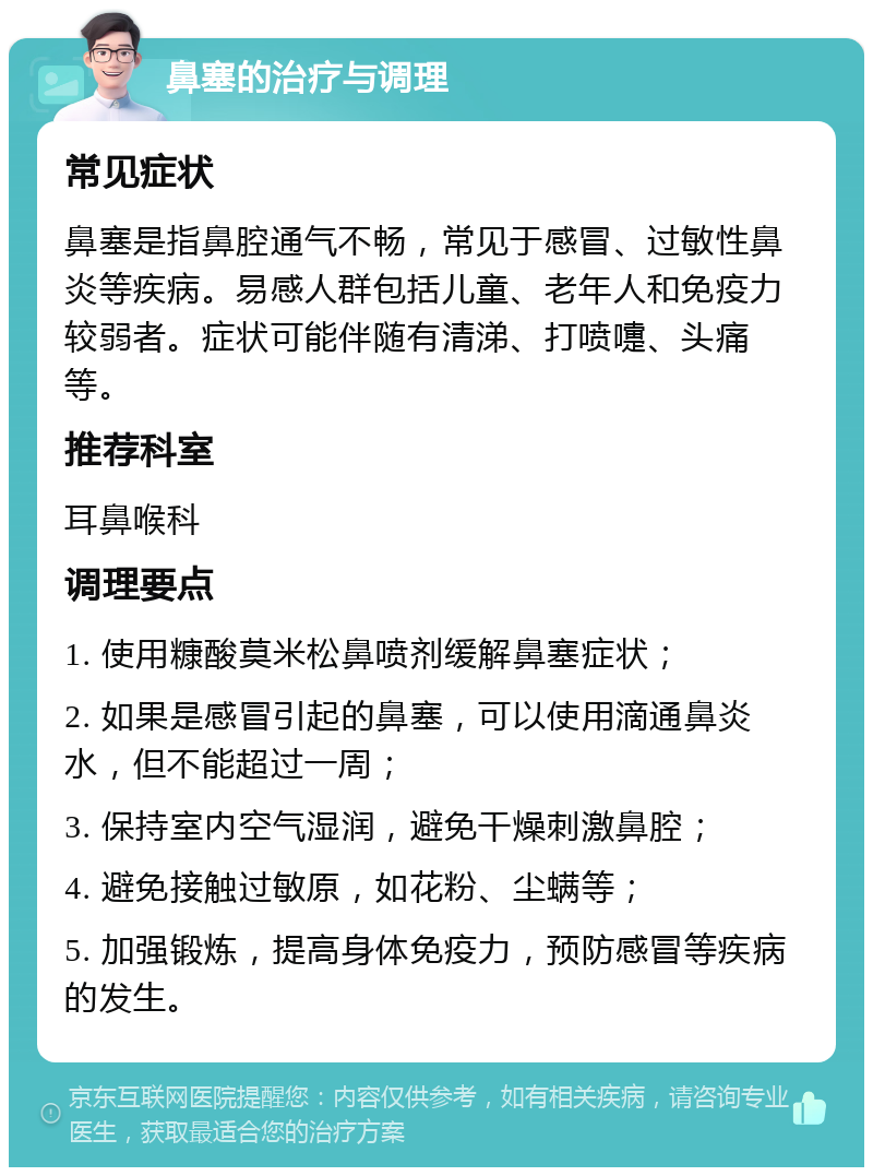 鼻塞的治疗与调理 常见症状 鼻塞是指鼻腔通气不畅，常见于感冒、过敏性鼻炎等疾病。易感人群包括儿童、老年人和免疫力较弱者。症状可能伴随有清涕、打喷嚏、头痛等。 推荐科室 耳鼻喉科 调理要点 1. 使用糠酸莫米松鼻喷剂缓解鼻塞症状； 2. 如果是感冒引起的鼻塞，可以使用滴通鼻炎水，但不能超过一周； 3. 保持室内空气湿润，避免干燥刺激鼻腔； 4. 避免接触过敏原，如花粉、尘螨等； 5. 加强锻炼，提高身体免疫力，预防感冒等疾病的发生。