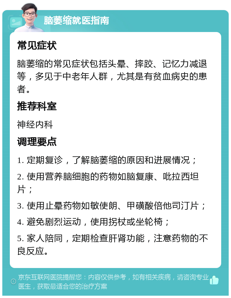 脑萎缩就医指南 常见症状 脑萎缩的常见症状包括头晕、摔跤、记忆力减退等，多见于中老年人群，尤其是有贫血病史的患者。 推荐科室 神经内科 调理要点 1. 定期复诊，了解脑萎缩的原因和进展情况； 2. 使用营养脑细胞的药物如脑复康、吡拉西坦片； 3. 使用止晕药物如敏使朗、甲磺酸倍他司汀片； 4. 避免剧烈运动，使用拐杖或坐轮椅； 5. 家人陪同，定期检查肝肾功能，注意药物的不良反应。