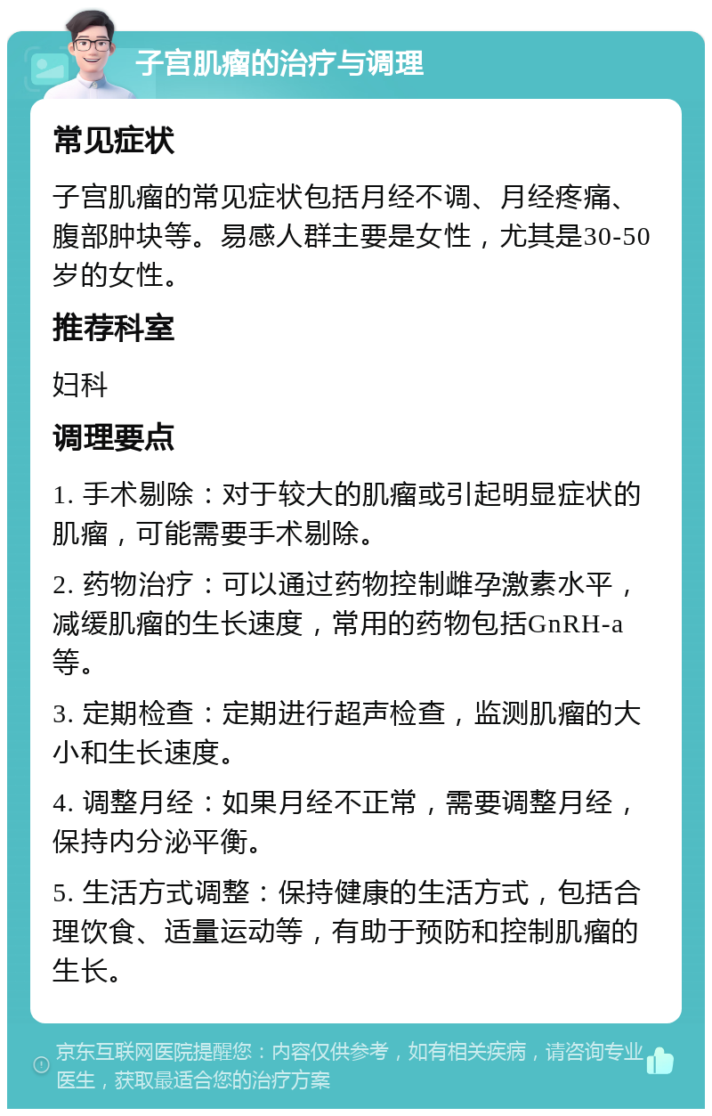 子宫肌瘤的治疗与调理 常见症状 子宫肌瘤的常见症状包括月经不调、月经疼痛、腹部肿块等。易感人群主要是女性，尤其是30-50岁的女性。 推荐科室 妇科 调理要点 1. 手术剔除：对于较大的肌瘤或引起明显症状的肌瘤，可能需要手术剔除。 2. 药物治疗：可以通过药物控制雌孕激素水平，减缓肌瘤的生长速度，常用的药物包括GnRH-a等。 3. 定期检查：定期进行超声检查，监测肌瘤的大小和生长速度。 4. 调整月经：如果月经不正常，需要调整月经，保持内分泌平衡。 5. 生活方式调整：保持健康的生活方式，包括合理饮食、适量运动等，有助于预防和控制肌瘤的生长。