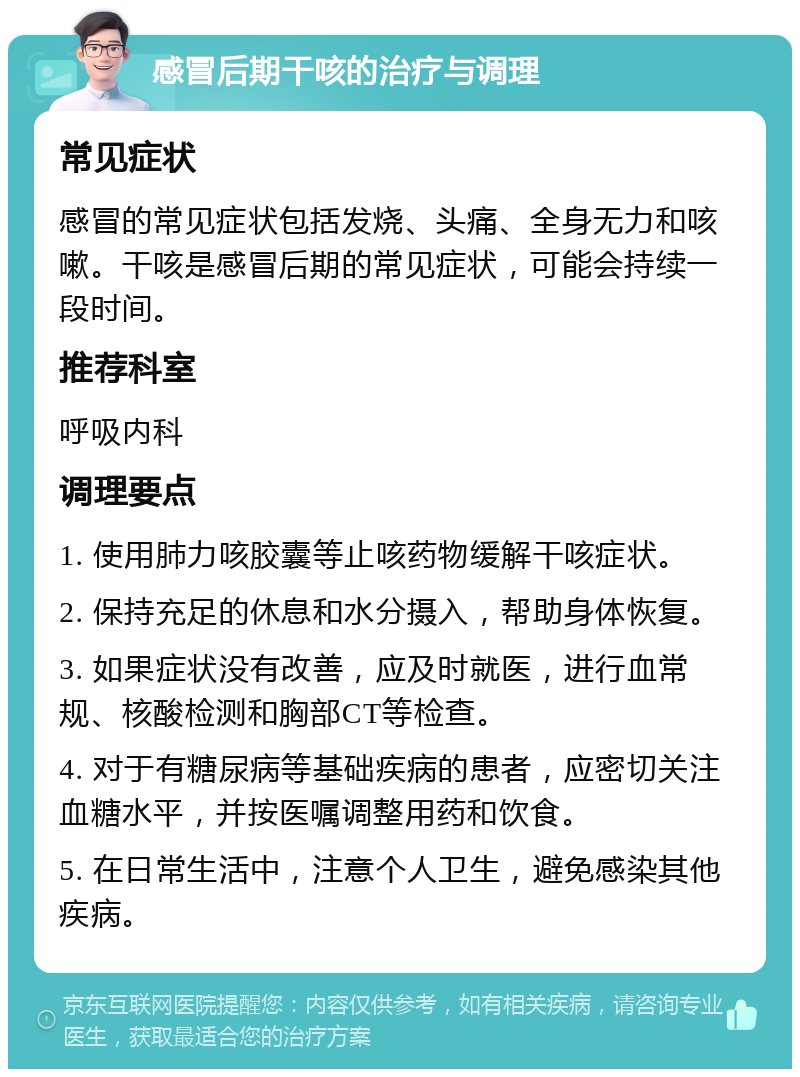 感冒后期干咳的治疗与调理 常见症状 感冒的常见症状包括发烧、头痛、全身无力和咳嗽。干咳是感冒后期的常见症状，可能会持续一段时间。 推荐科室 呼吸内科 调理要点 1. 使用肺力咳胶囊等止咳药物缓解干咳症状。 2. 保持充足的休息和水分摄入，帮助身体恢复。 3. 如果症状没有改善，应及时就医，进行血常规、核酸检测和胸部CT等检查。 4. 对于有糖尿病等基础疾病的患者，应密切关注血糖水平，并按医嘱调整用药和饮食。 5. 在日常生活中，注意个人卫生，避免感染其他疾病。