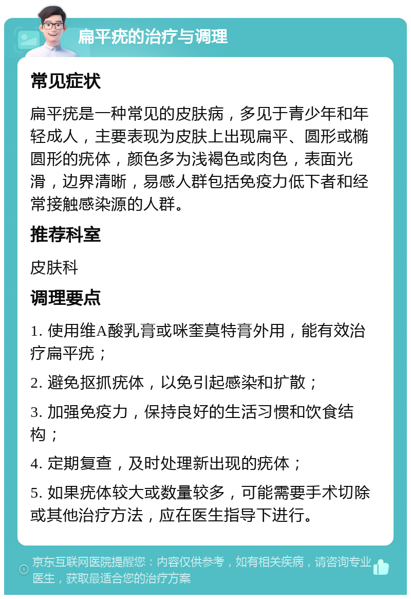 扁平疣的治疗与调理 常见症状 扁平疣是一种常见的皮肤病，多见于青少年和年轻成人，主要表现为皮肤上出现扁平、圆形或椭圆形的疣体，颜色多为浅褐色或肉色，表面光滑，边界清晰，易感人群包括免疫力低下者和经常接触感染源的人群。 推荐科室 皮肤科 调理要点 1. 使用维A酸乳膏或咪奎莫特膏外用，能有效治疗扁平疣； 2. 避免抠抓疣体，以免引起感染和扩散； 3. 加强免疫力，保持良好的生活习惯和饮食结构； 4. 定期复查，及时处理新出现的疣体； 5. 如果疣体较大或数量较多，可能需要手术切除或其他治疗方法，应在医生指导下进行。