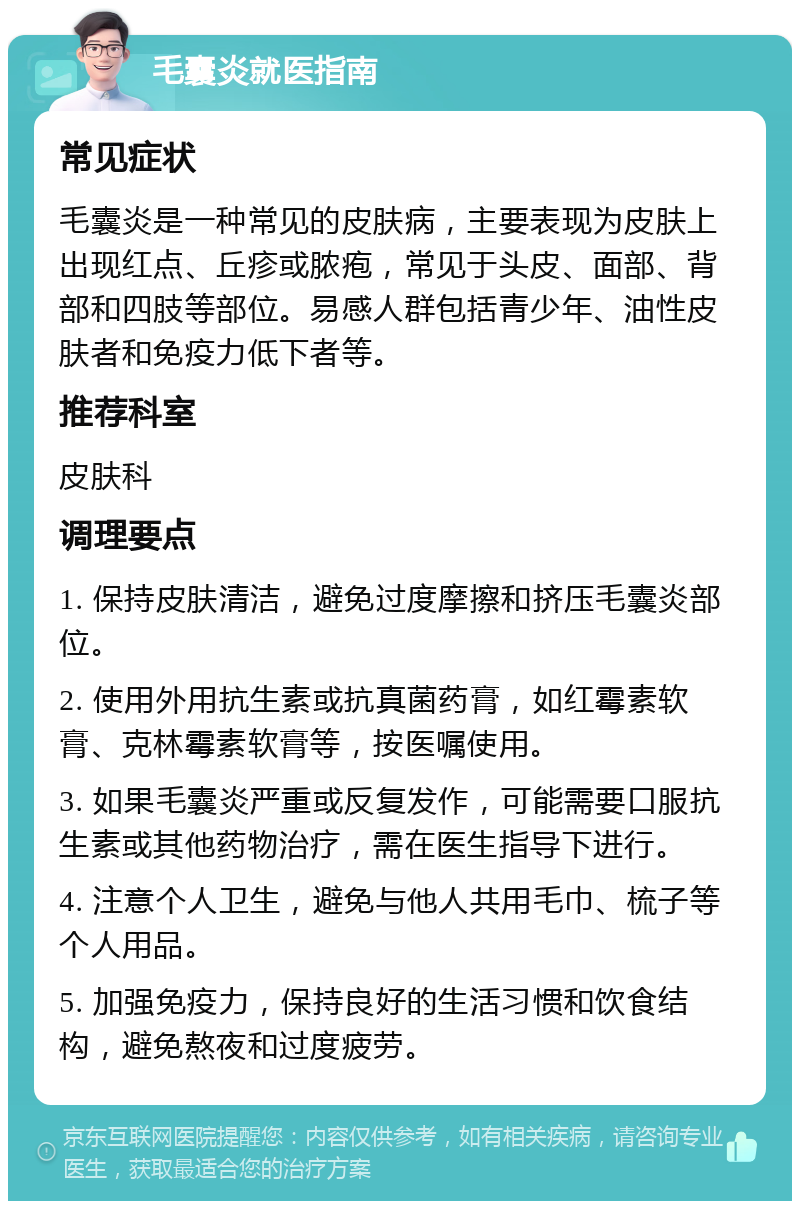 毛囊炎就医指南 常见症状 毛囊炎是一种常见的皮肤病，主要表现为皮肤上出现红点、丘疹或脓疱，常见于头皮、面部、背部和四肢等部位。易感人群包括青少年、油性皮肤者和免疫力低下者等。 推荐科室 皮肤科 调理要点 1. 保持皮肤清洁，避免过度摩擦和挤压毛囊炎部位。 2. 使用外用抗生素或抗真菌药膏，如红霉素软膏、克林霉素软膏等，按医嘱使用。 3. 如果毛囊炎严重或反复发作，可能需要口服抗生素或其他药物治疗，需在医生指导下进行。 4. 注意个人卫生，避免与他人共用毛巾、梳子等个人用品。 5. 加强免疫力，保持良好的生活习惯和饮食结构，避免熬夜和过度疲劳。