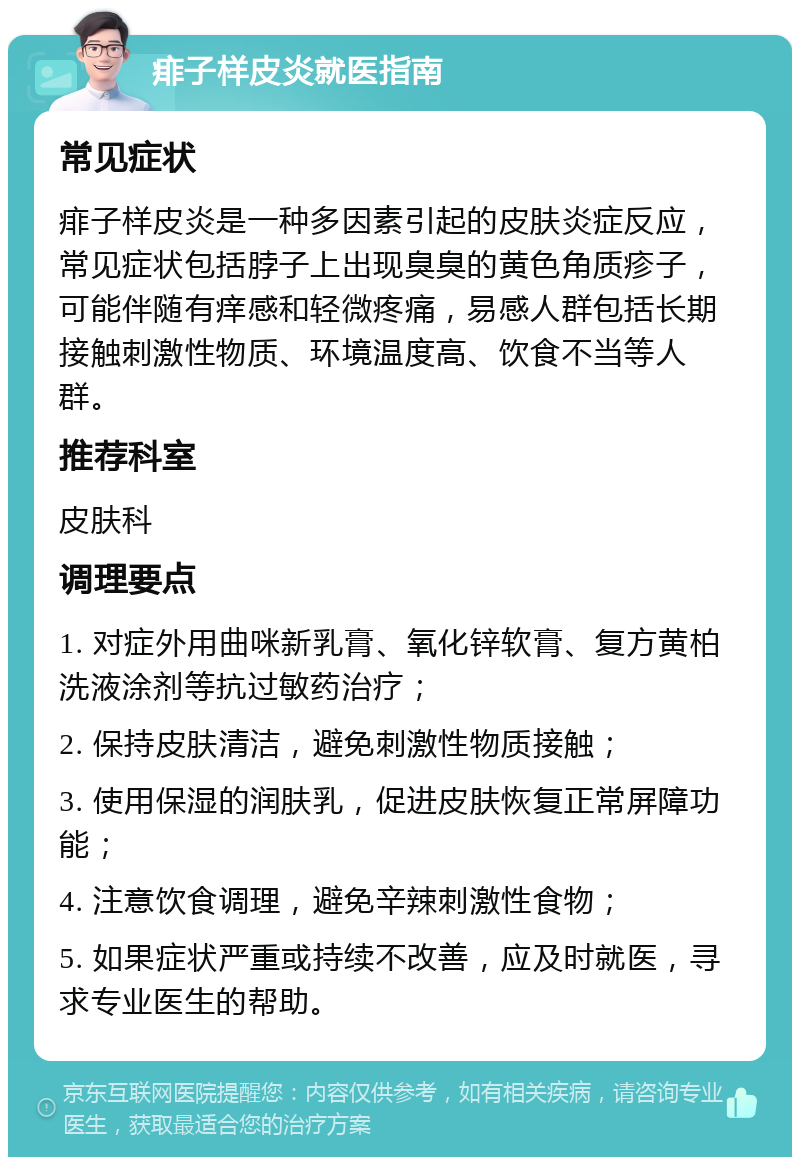 痱子样皮炎就医指南 常见症状 痱子样皮炎是一种多因素引起的皮肤炎症反应，常见症状包括脖子上出现臭臭的黄色角质疹子，可能伴随有痒感和轻微疼痛，易感人群包括长期接触刺激性物质、环境温度高、饮食不当等人群。 推荐科室 皮肤科 调理要点 1. 对症外用曲咪新乳膏、氧化锌软膏、复方黄柏洗液涂剂等抗过敏药治疗； 2. 保持皮肤清洁，避免刺激性物质接触； 3. 使用保湿的润肤乳，促进皮肤恢复正常屏障功能； 4. 注意饮食调理，避免辛辣刺激性食物； 5. 如果症状严重或持续不改善，应及时就医，寻求专业医生的帮助。