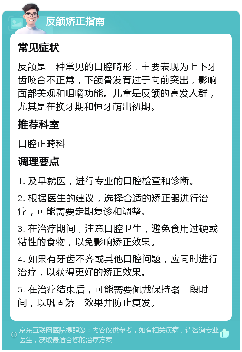 反颌矫正指南 常见症状 反颌是一种常见的口腔畸形，主要表现为上下牙齿咬合不正常，下颌骨发育过于向前突出，影响面部美观和咀嚼功能。儿童是反颌的高发人群，尤其是在换牙期和恒牙萌出初期。 推荐科室 口腔正畸科 调理要点 1. 及早就医，进行专业的口腔检查和诊断。 2. 根据医生的建议，选择合适的矫正器进行治疗，可能需要定期复诊和调整。 3. 在治疗期间，注意口腔卫生，避免食用过硬或粘性的食物，以免影响矫正效果。 4. 如果有牙齿不齐或其他口腔问题，应同时进行治疗，以获得更好的矫正效果。 5. 在治疗结束后，可能需要佩戴保持器一段时间，以巩固矫正效果并防止复发。